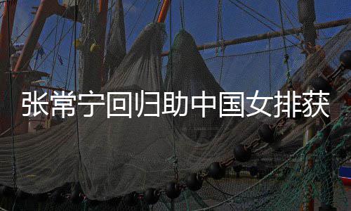 完美常宁配合张常中国朱婷获首与张宁回女排归助安家胜 杰赞